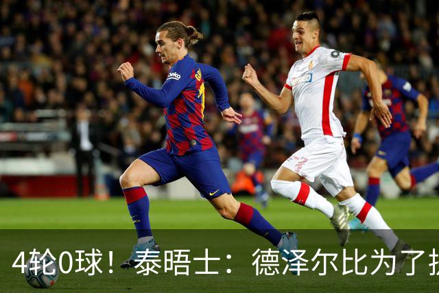 4轮0球！泰晤士：德泽尔比为了提升进攻请球员喝酒、留家庭作业